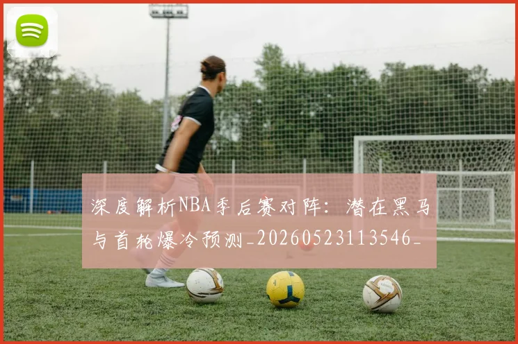 深度解析NBA季后赛对阵：潜在黑马与首轮爆冷预测_20260523113546_20260707154501_20260801203345
