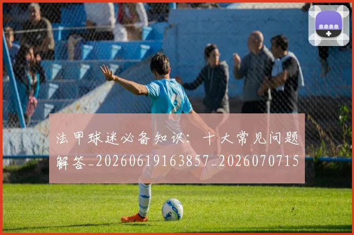 法甲球迷必备知识：十大常见问题解答_20260619163857_20260707153557_20260801172348