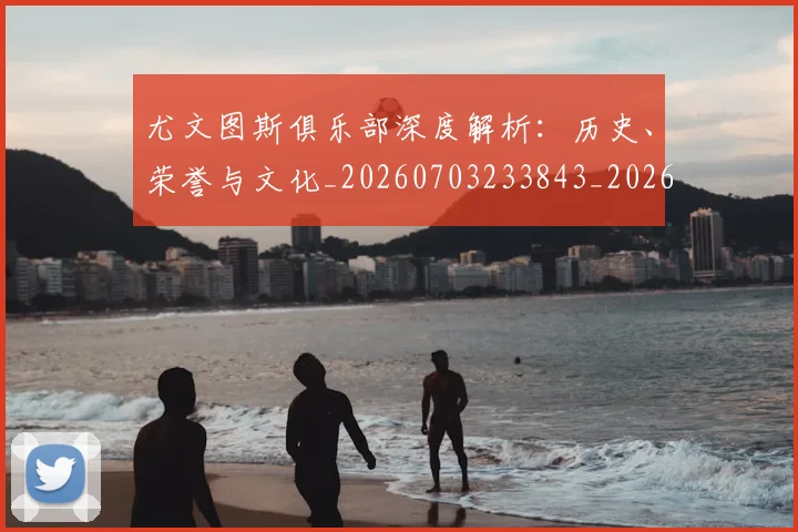 尤文图斯俱乐部深度解析：历史、荣誉与文化_20260703233843_20260723171358