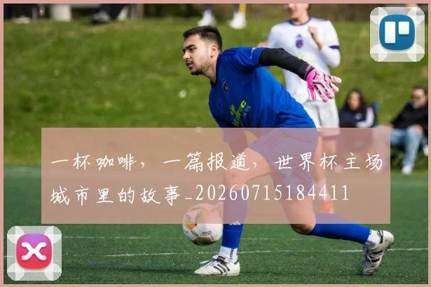 一杯咖啡,一篇报道,世界杯主场城市里的故事_20260715184411